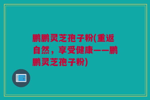 鹏鹏灵芝孢子粉(重返自然，享受健康——鹏鹏灵芝孢子粉)