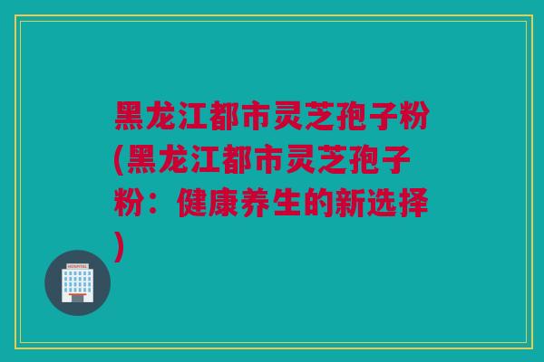 黑龙江都市灵芝孢子粉(黑龙江都市灵芝孢子粉：健康养生的新选择)