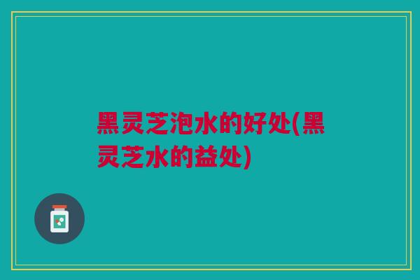 黑灵芝泡水的好处(黑灵芝水的益处)