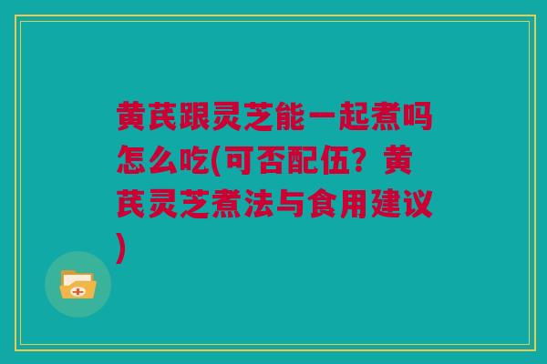 黄芪跟灵芝能一起煮吗怎么吃(可否配伍？黄芪灵芝煮法与食用建议)
