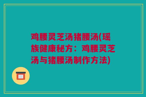 鸡腰灵芝汤猪腰汤(瑶族健康秘方：鸡腰灵芝汤与猪腰汤制作方法)