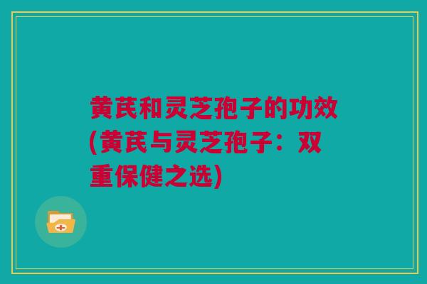 黄芪和灵芝孢子的功效(黄芪与灵芝孢子：双重保健之选)