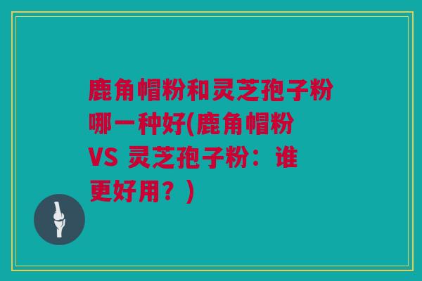 鹿角帽粉和灵芝孢子粉哪一种好(鹿角帽粉 VS 灵芝孢子粉：谁更好用？)