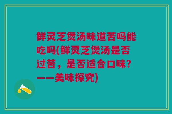 鲜灵芝煲汤味道苦吗能吃吗(鲜灵芝煲汤是否过苦，是否适合口味？——美味探究)