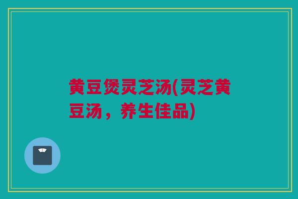 黄豆煲灵芝汤(灵芝黄豆汤，养生佳品)