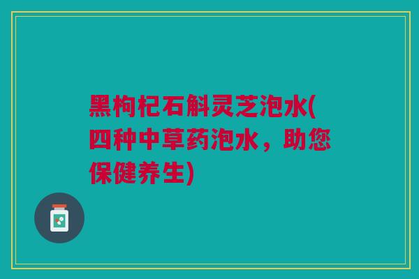 黑枸杞石斛灵芝泡水(四种中草药泡水，助您保健养生)