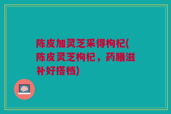 陈皮加灵芝采得枸杞(陈皮灵芝枸杞，药膳滋补好搭档)