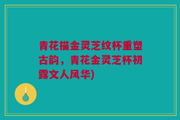 青花描金灵芝纹杯重塑古韵，青花金灵芝杯初露文人风华)