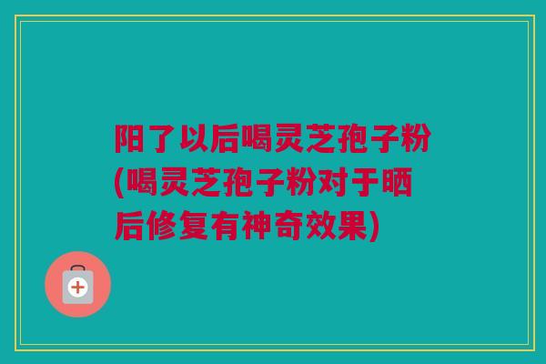 阳了以后喝灵芝孢子粉(喝灵芝孢子粉对于晒后修复有神奇效果)