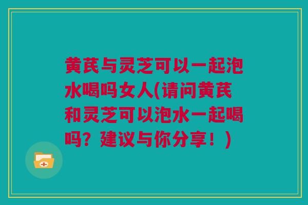 黄芪与灵芝可以一起泡水喝吗女人(请问黄芪和灵芝可以泡水一起喝吗？建议与你分享！)