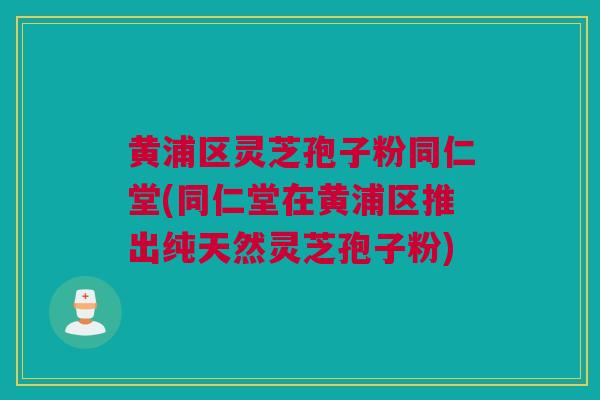 黄浦区灵芝孢子粉同仁堂(同仁堂在黄浦区推出纯天然灵芝孢子粉)