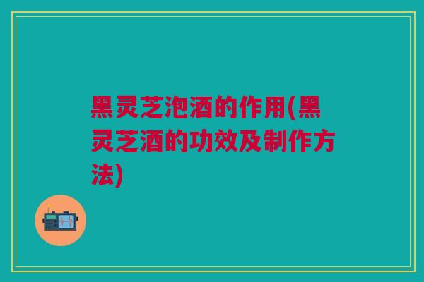 黑灵芝泡酒的作用(黑灵芝酒的功效及制作方法)