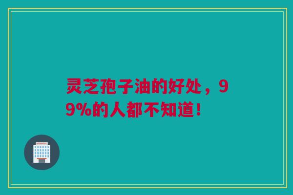 灵芝孢子油的好处，99%的人都不知道！