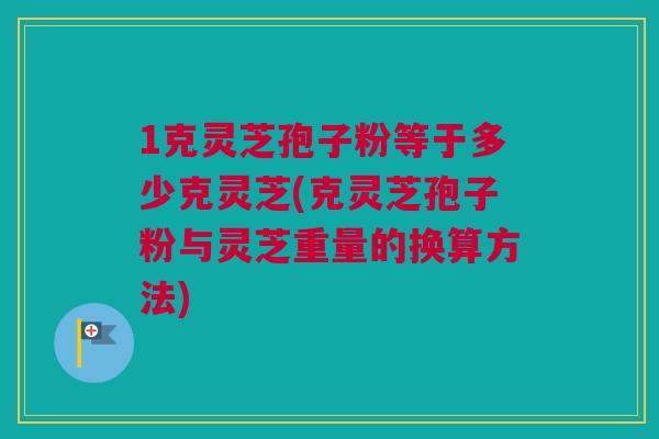 1克灵芝孢子粉等于多少克灵芝(克灵芝孢子粉与灵芝重量的换算方法)