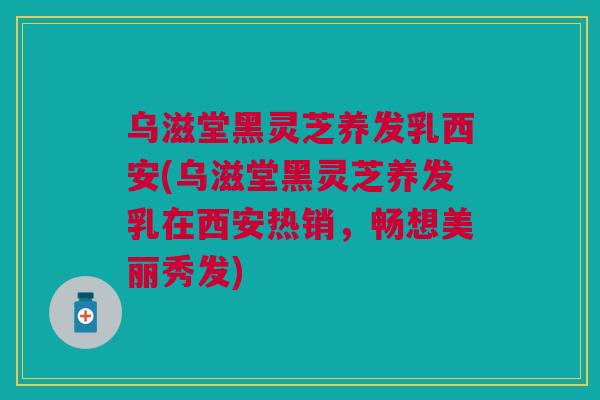 乌滋堂黑灵芝养发乳西安(乌滋堂黑灵芝养发乳在西安热销，畅想美丽秀发)