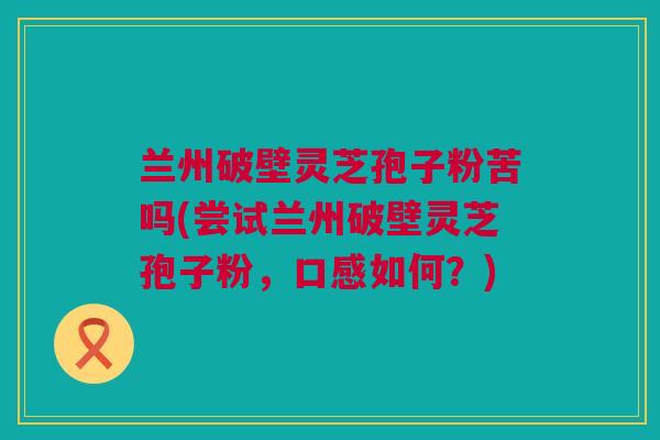 兰州破壁灵芝孢子粉苦吗(尝试兰州破壁灵芝孢子粉，口感如何？)