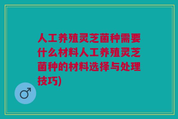 人工养殖灵芝菌种需要什么材料人工养殖灵芝菌种的材料选择与处理技巧)