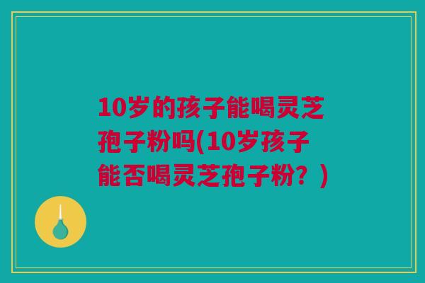 10岁的孩子能喝灵芝孢子粉吗(10岁孩子能否喝灵芝孢子粉?) 10岁的孩子能喝灵芝孢子粉吗(10岁孩子能否喝灵芝孢子粉?)