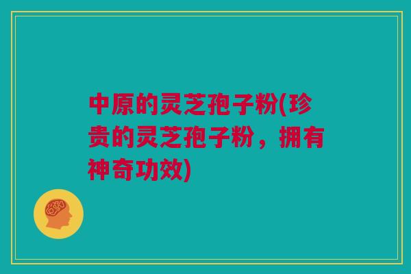 中原的灵芝孢子粉(珍贵的灵芝孢子粉，拥有神奇功效)