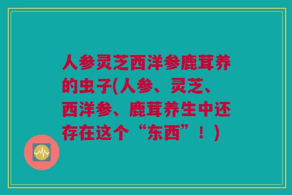 人参灵芝西洋参鹿茸养的虫子(人参、灵芝、西洋参、鹿茸养生中还存在这个“东西”！)