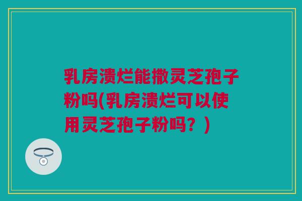 乳房溃烂能撒灵芝孢子粉吗(乳房溃烂可以使用灵芝孢子粉吗？)