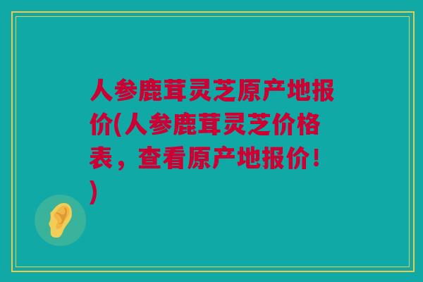 人参鹿茸灵芝原产地报价(人参鹿茸灵芝价格表，查看原产地报价！)