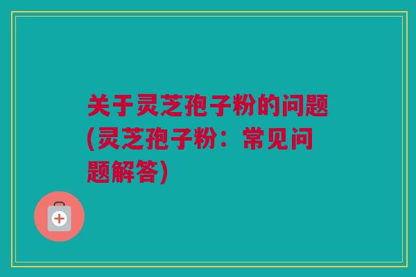 关于灵芝孢子粉的问题(灵芝孢子粉：常见问题解答)
