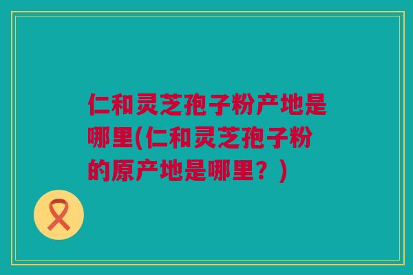 仁和灵芝孢子粉产地是哪里(仁和灵芝孢子粉的原产地是哪里?)