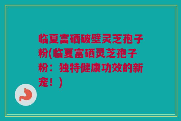 临夏富硒破壁灵芝孢子粉(临夏富硒灵芝孢子粉:独特健康功效的新宠!)