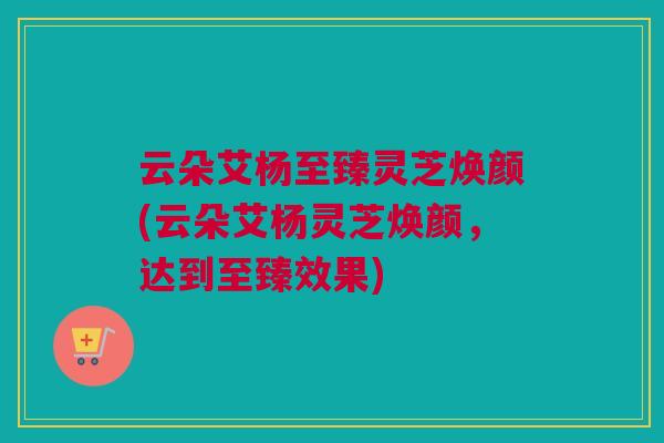云朵艾杨至臻灵芝焕颜(云朵艾杨灵芝焕颜,达到至臻效果)