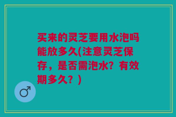 买来的灵芝要用水泡吗能放多久(注意灵芝保存，是否需泡水？有效期多久？)