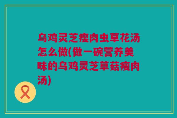 乌鸡灵芝瘦肉虫草花汤怎么做(做一碗营养美味的乌鸡灵芝草菇瘦肉汤)