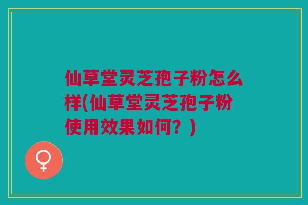 仙草堂灵芝孢子粉怎么样(仙草堂灵芝孢子粉使用效果如何？)