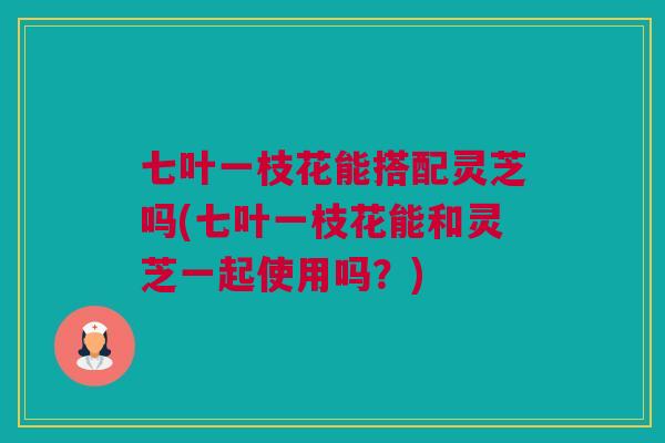 七叶一枝花能搭配灵芝吗(七叶一枝花能和灵芝一起使用吗？)