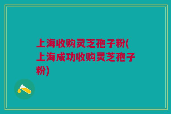 上海收购灵芝孢子粉(上海成功收购灵芝孢子粉)
