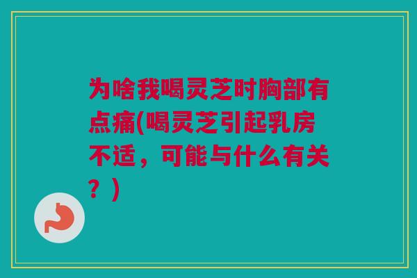 为啥我喝灵芝时胸部有点痛(喝灵芝引起乳房不适，可能与什么有关？)