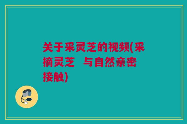 关于采灵芝的视频(采摘灵芝 与自然亲密接触) 关于采灵芝的视频(采摘灵芝 与自然亲密接触)