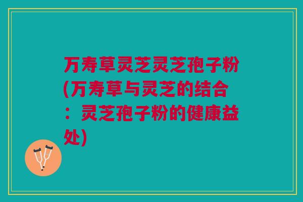 万寿草灵芝灵芝孢子粉(万寿草与灵芝的结合:灵芝孢子粉的健康益处)