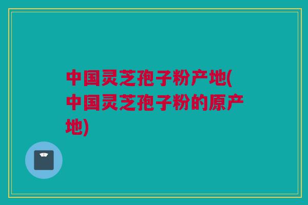 中国灵芝孢子粉产地(中国灵芝孢子粉的原产地) 中国灵芝孢子粉产地(中国灵芝孢子粉的原产地)
