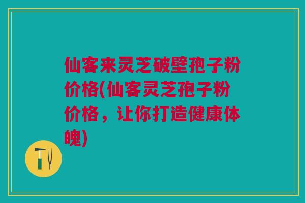 仙客来灵芝破壁孢子粉价格(仙客灵芝孢子粉价格，让你打造健康体魄)