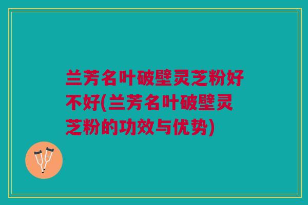 兰芳名叶破壁灵芝粉好不好(兰芳名叶破壁灵芝粉的功效与优势) 兰芳名叶破壁灵芝粉好不好(兰芳名叶破壁灵芝粉的功效与优势)