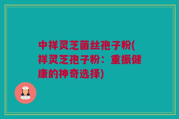 中祥灵芝菌丝孢子粉(祥灵芝孢子粉:重振健康的神奇选择) 中祥灵芝菌丝孢子粉(祥灵芝孢子粉:重振健康的神奇选择)