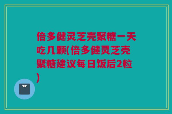 倍多健灵芝壳聚糖一天吃几颗(倍多健灵芝壳聚糖建议每日饭后2粒)