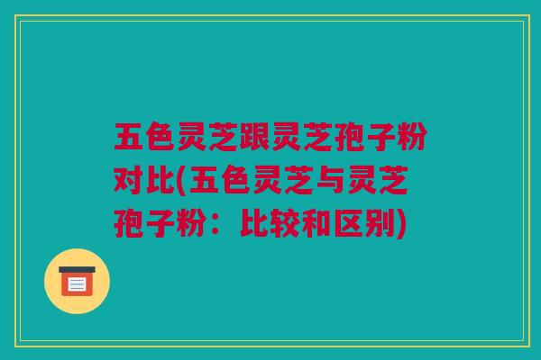 五色灵芝跟灵芝孢子粉对比(五色灵芝与灵芝孢子粉：比较和区别)