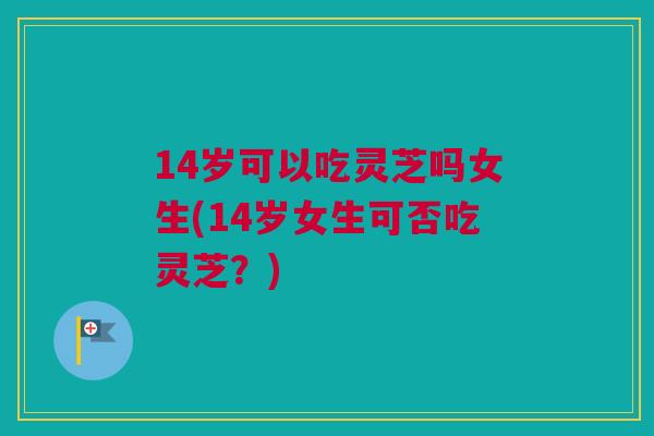 14岁可以吃灵芝吗女生(14岁女生可否吃灵芝？)