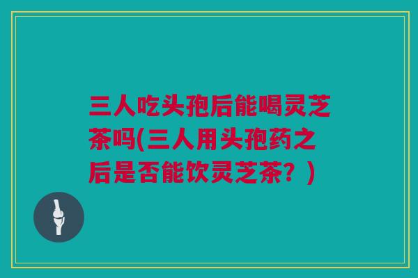 三人吃头孢后能喝灵芝茶吗(三人用头孢药之后是否能饮灵芝茶？)