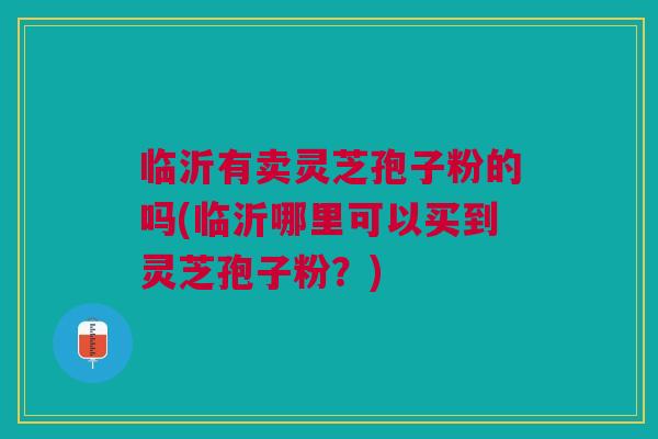 临沂有卖灵芝孢子粉的吗(临沂哪里可以买到灵芝孢子粉？)