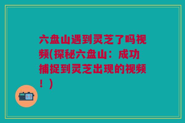 六盘山遇到灵芝了吗视频(探秘六盘山：成功捕捉到灵芝出现的视频！)