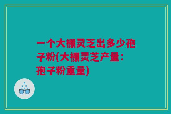 一个大棚灵芝出多少孢子粉(大棚灵芝产量：孢子粉重量)
