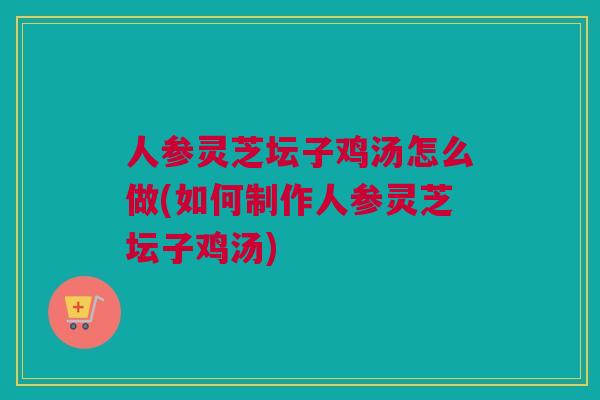 人参灵芝坛子鸡汤怎么做(如何制作人参灵芝坛子鸡汤)